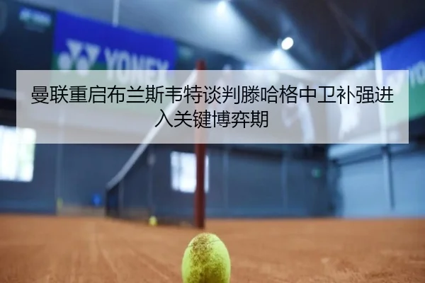 曼联重启布兰斯韦特谈判滕哈格中卫补强进入关键博弈期