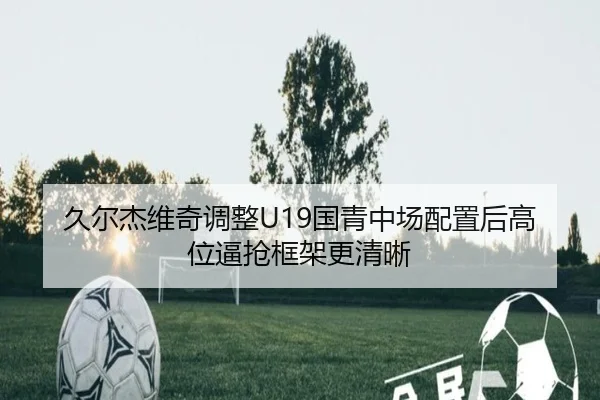久尔杰维奇调整U19国青中场配置后高位逼抢框架更清晰